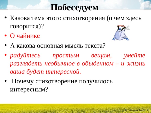 Побеседуем Какова тема этого стихотворения (о чем здесь говорится)? О чайнике А какова основная мысль текста? радуйтесь простым вещам, умейте разглядеть необычное в обыденном – и жизнь ваша будет интересной.  Почему стихотворение получилось интересным? 