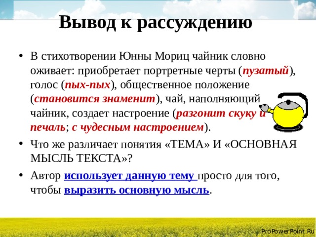 Вывод к рассуждению В стихотворении Юнны Мориц чайник словно оживает: приобретает портретные черты ( пузатый ), голос ( пых-пых ), общественное положение ( становится знаменит ), чай, наполняющий чайник, создает настроение ( разгонит скуку и печаль ; с чудесным настроением ). Что же различает понятия «ТЕМА» И «ОСНОВНАЯ МЫСЛЬ ТЕКСТА»? Автор использует данную тему просто для того, чтобы выразить основную мысль .  