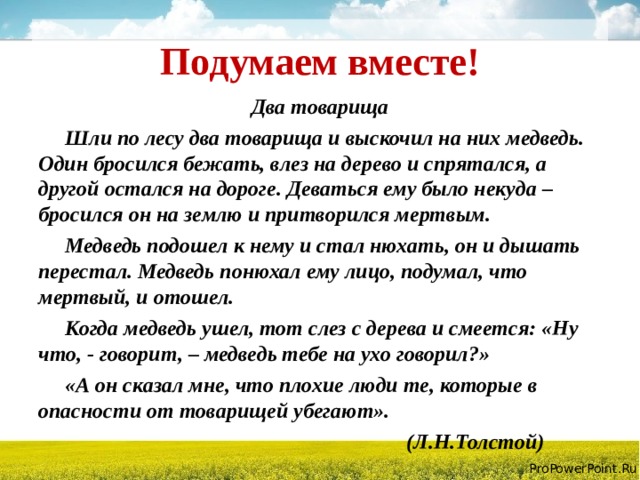 Подумаем вместе! Два товарища  Шли по лесу два товарища и выскочил на них медведь. Один бросился бежать, влез на дерево и спрятался, а другой остался на дороге. Деваться ему было некуда – бросился он на землю и притворился мертвым.  Медведь подошел к нему и стал нюхать, он и дышать перестал. Медведь понюхал ему лицо, подумал, что мертвый, и отошел.  Когда медведь ушел, тот слез с дерева и смеется: «Ну что, - говорит, – медведь тебе на ухо говорил?»  «А он сказал мне, что плохие люди те, которые в опасности от товарищей убегают».  (Л.Н.Толстой)  