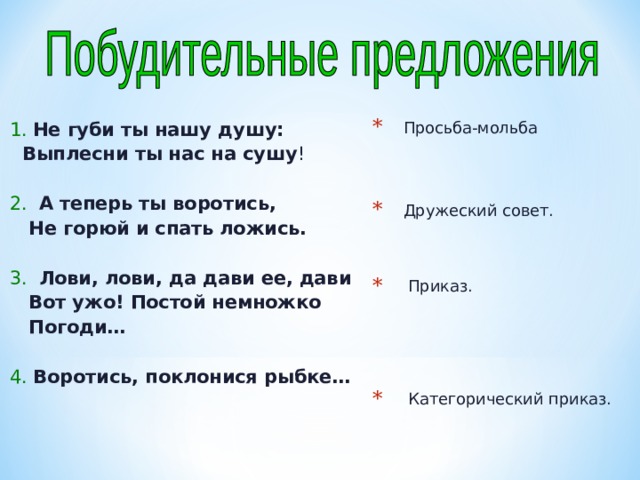 1. Не губи ты нашу душу:  Выплесни ты нас на сушу ! 2. А теперь ты воротись,  Не горюй и спать ложись.  3. Лови, лови, да дави ее, дави  Вот ужо! Постой немножко  Погоди…  4. Воротись, поклонися рыбке…  Просьба-мольба   Дружеский совет.   Приказ.     Категорический приказ.  