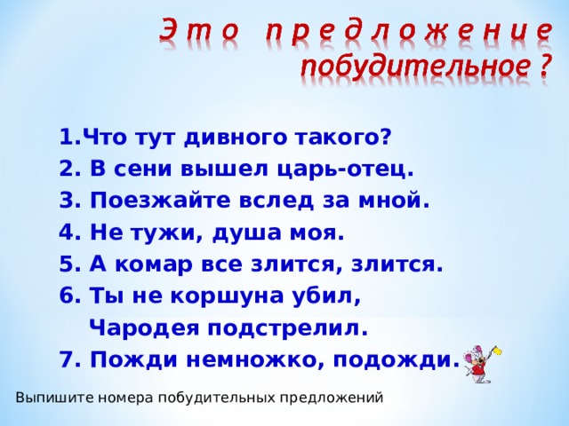  1.Что тут дивного такого?  2. В сени вышел царь-отец.  3. Поезжайте вслед за мной.  4. Не тужи, душа моя.  5. А комар все злится, злится.  6. Ты не коршуна убил,  Чародея подстрелил.  7. Пожди немножко, подожди. Выпишите номера побудительных предложений 