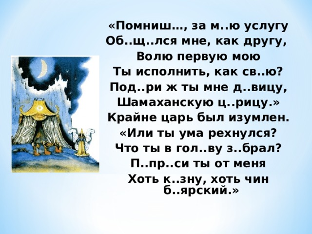 «Помниш…, за м..ю услугу Об..щ..лся мне, как другу, Волю первую мою Ты исполнить, как св..ю? Под..ри ж ты мне д..вицу, Шамаханскую ц..рицу.» Крайне царь был изумлен. «Или ты ума рехнулся? Что ты в гол..ву з..брал? П..пр..си ты от меня Хоть к..зну, хоть чин б..ярский.»  