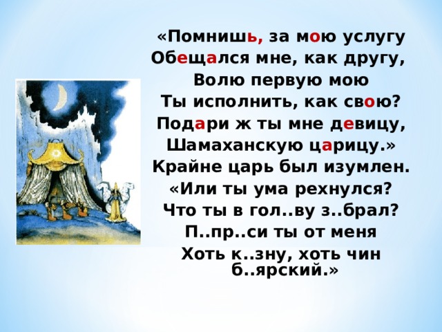 «Помниш ь, за м о ю услугу Об е щ а лся мне, как другу, Волю первую мою Ты исполнить, как св о ю? Под а ри ж ты мне д е вицу, Шамаханскую ц а рицу.» Крайне царь был изумлен. «Или ты ума рехнулся? Что ты в гол..ву з..брал? П..пр..си ты от меня Хоть к..зну, хоть чин б..ярский.» 