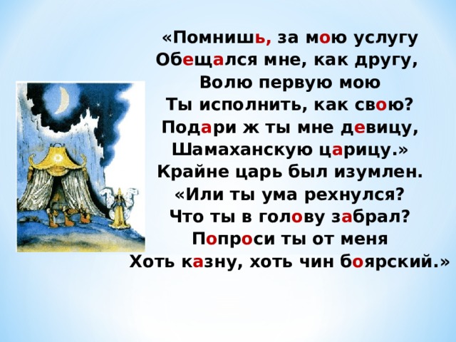 «Помниш ь, за м о ю услугу Об е щ а лся мне, как другу, Волю первую мою Ты исполнить, как св о ю? Под а ри ж ты мне д е вицу, Шамаханскую ц а рицу.» Крайне царь был изумлен. «Или ты ума рехнулся? Что ты в гол о ву з а брал? П о пр о си ты от меня Хоть к а зну, хоть чин б о ярский.» 