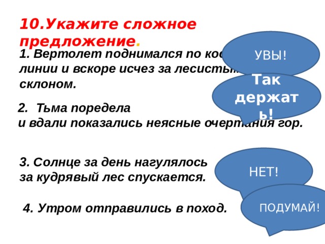 10.Укажите сложное предложение . УВЫ! 1. Вертолет поднимался по косой линии и вскоре исчез за лесистым склоном. Так держать!   Тьма поредела и вдали показались неясные очертания гор.  НЕТ! 3. Солнце за день нагулялось за кудрявый лес спускается. ПОДУМАЙ! 4. Утром отправились в поход. 