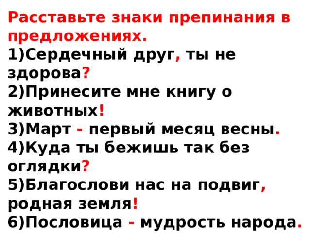 Расставьте знаки препинания в предложениях. 1)Сердечный друг , ты не здорова ? 2)Принесите мне книгу о животных ! 3)Март - первый месяц весны . 4)Куда ты бежишь так без оглядки ? 5)Благослови нас на подвиг , родная земля ! 6)Пословица - мудрость народа . 7)А были , дедушка , у вас медали с орденами ? 8)Как хорошо кругом ! 