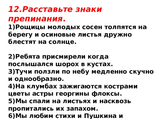 12.Расставьте знаки препинания . 1)Рощицы молодых сосен толпятся на берегу и осиновые листья дружно блестят на солнце.  2)Ребята присмирели когда послышался шорох в кустах. 3)Тучи ползли по небу медленно скучно и однообразно. 4)На клумбах зажигаются кострами цветы астры георгины флоксы. 5)Мы спали на листьях и насквозь пропитались их запахом. 6)Мы любим стихи и Пушкина и Лермонтова и Некрасова. 