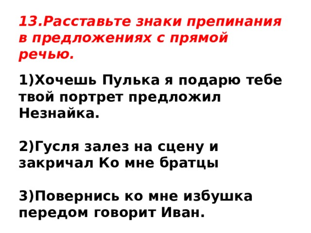 13.Расставьте знаки препинания в предложениях с прямой речью. 1)Хочешь Пулька я подарю тебе твой портрет предложил Незнайка.  2)Гусля залез на сцену и закричал Ко мне братцы  3)Повернись ко мне избушка передом говорит Иван. 