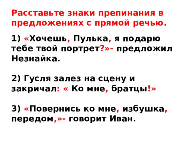 Расставьте знаки препинания в предложениях с прямой речью. 1) « Хочешь ,  Пулька , я подарю тебе твой портрет ?»- предложил Незнайка.  2) Гусля залез на сцену и закричал : « Ко мне , братцы !»  3) « Повернись ко мне , избушка , передом ,»- говорит Иван. 