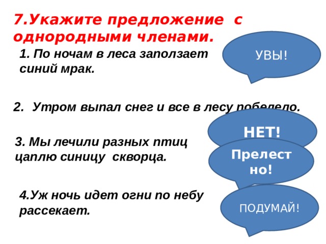 7.Укажите предложение с однородными членами. УВЫ! 1. По ночам в леса заползает синий мрак.   Утром выпал снег и все в лесу побелело. НЕТ! 3. Мы лечили разных птиц цаплю синицу скворца. Прелестно! ПОДУМАЙ! 4.Уж ночь идет огни по небу рассекает. 