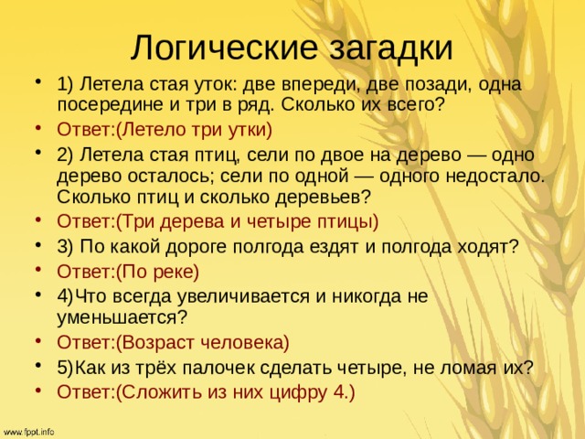 Логические загадки 1) Летела стая уток: две впереди, две позади, одна посередине и три в ряд. Сколько их всего? Ответ:(Летело три утки) 2) Летела стая птиц, сели по двое на дерево — одно дерево осталось; сели по одной — одного недостало. Сколько птиц и сколько деревьев? Ответ:(Три дерева и четыре птицы)  3) По какой дороге полгода ездят и полгода ходят? Ответ:(По реке) 4)Что всегда увеличивается и никогда не уменьшается? Ответ:(Возраст человека)  5)Как из трёх палочек сделать четыре, не ломая их? Ответ:(Сложить из них цифру 4.) 