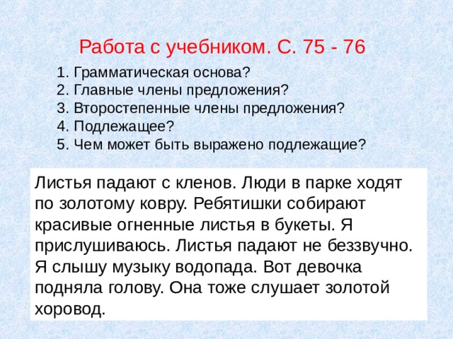 Работа с учебником. С. 75 - 76 Грамматическая основа ? Главные члены предложения ? Второстепенные члены предложения ? Подлежащее ? Чем может быть выражено подлежащие ? Листья падают с кленов. Люди в парке ходят по золотому ковру. Ребятишки собирают красивые огненные листья в букеты. Я прислушиваюсь. Листья падают не беззвучно. Я слышу музыку водопада. Вот девочка подняла голову. Она тоже слушает золотой хоровод. 