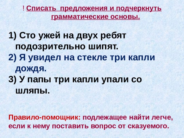 ! C писать предложения и подчеркнуть грамматические основы.  1) Сто ужей на двух ребят подозрительно шипят. 2 ) Я увидел на стекле три капли дождя. 3 ) У папы три капли упали со шляпы.   Правило-помощник:  подлежащее найти легче, если к нему поставить вопрос от сказуемого.     