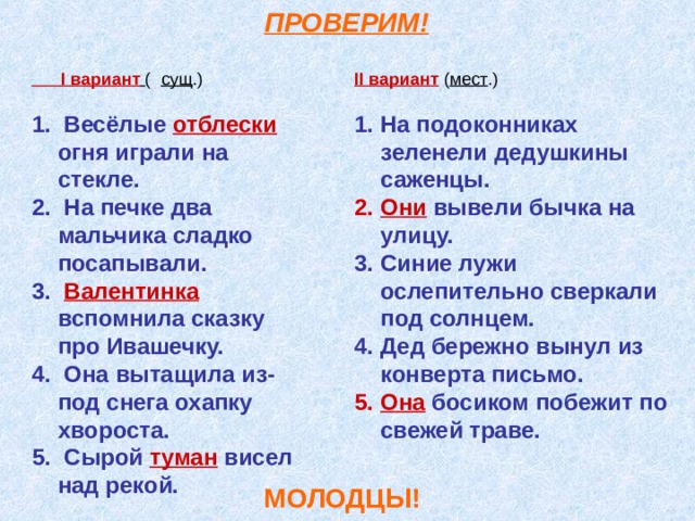  ПРОВЕРИМ!  I вариант  ( сущ .) II вариант ( мест .)   Весёлые отблески огня играли на стекле.  На печке два мальчика сладко посапывали.  Валентинка вспомнила сказку про Ивашечку.  Она вытащила из-под снега охапку хвороста.  Сырой туман висел над рекой.  На подоконниках зеленели дедушкины саженцы. Они вывели бычка на улицу. Синие лужи ослепительно сверкали под солнцем. Дед бережно вынул из конверта письмо. Она босиком побежит по свежей траве.   МОЛОДЦЫ! 