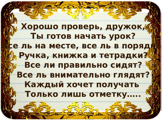 Хорошо проверь, дружок, Ты готов начать урок? Все ль на месте, все ль в порядке, Ручка, книжка и тетрадки? Все ли правильно сидят? Все ль внимательно глядят? Каждый хочет получать Только лишь отметку….. 