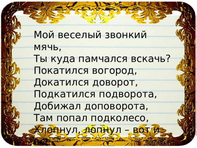 Мой веселый звонкий мячь, Ты куда памчался вскачь? Покатился вогород, Докатился доворот, Подкатился подворота, Добижал доповорота, Там попал подколесо, Хлопнул, лопнул – вот и все . 