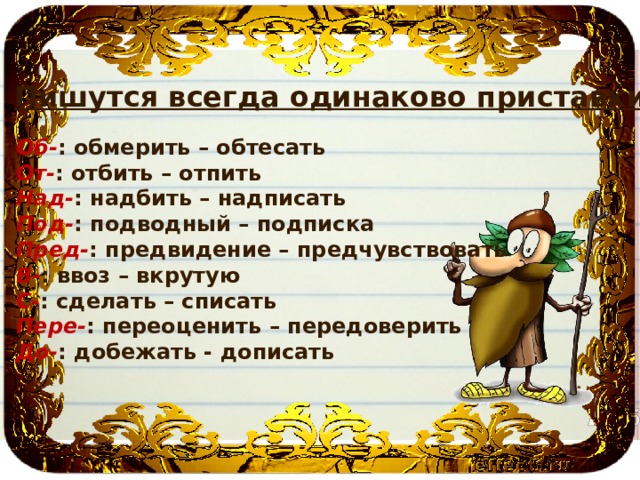 Пишутся всегда одинаково приставки: Об- : обмерить – обтесать От- : отбить – отпить Над- : надбить – надписать Под- : подводный – подписка Пред- : предвидение – предчувствовать В- : ввоз – вкрутую С- : сделать – списать Пере- : переоценить – передоверить До- : добежать - дописать 