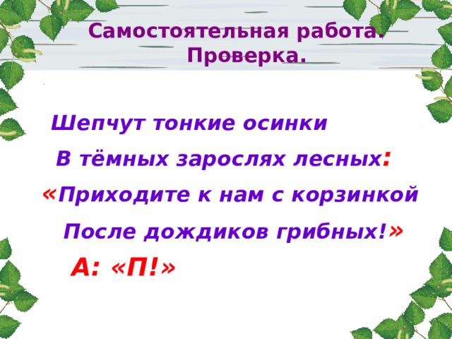  Самостоятельная работа.  Проверка.  Шепчут тонкие осинки  В тёмных зарослях лесных :  « Приходите к нам с корзинкой  После дождиков грибных! »  А: «П!» 