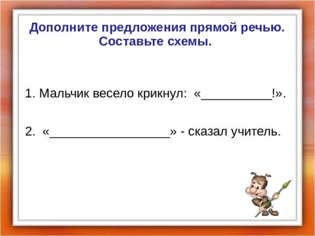 Дополните предложения прямой речью. Составьте схемы.  1. Мальчик весело крикнул: «__________ ! ». 2. «_________________» - сказал учитель. 