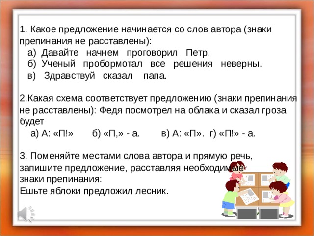 1. Какое предложение начинается со слов автора (знаки препинания не расставлены):  а) Давайте начнем проговорил Петр.  б) Ученый пробормотал все решения неверны.  в) Здравствуй сказал папа. 2.Какая схема соответствует предложению (знаки препинания не расставлены): Федя посмотрел на облака и сказал гроза будет  а) А: «П!» б) «П,» - а. в) А: «П». г) «П!» - а. 3. Поменяйте местами слова автора и прямую речь, запишите предложение, расставляя необходимые знаки препинания: Ешьте яблоки предложил лесник. 