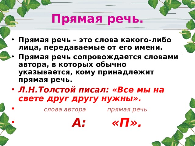 Прямая речь. Прямая речь – это слова какого-либо лица, передаваемые от его имени. Прямая речь сопровождается словами автора, в которых обычно указывается, кому принадлежит прямая речь. Л.Н.Толстой писал: «Все мы на свете друг другу нужны».  слова автора прямая речь  А: «П». 