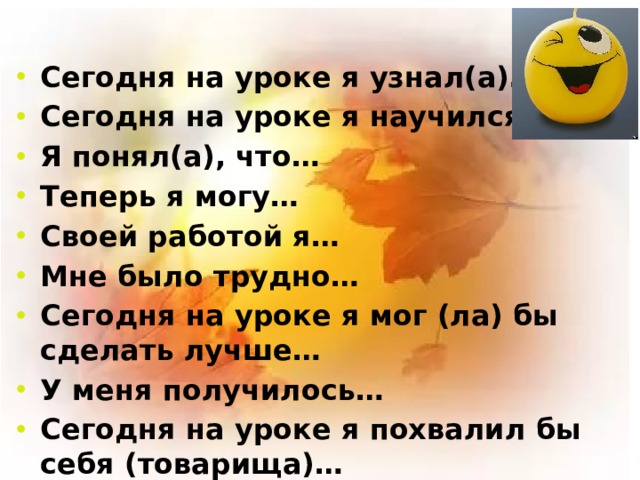 Сегодня на уроке я узнал(а)… Сегодня на уроке я научился(ась)… Я понял(а), что… Теперь я могу… Своей работой я… Мне было трудно… Сегодня на уроке я мог (ла) бы сделать лучше… У меня получилось… Сегодня на уроке я похвалил бы себя (товарища)… 