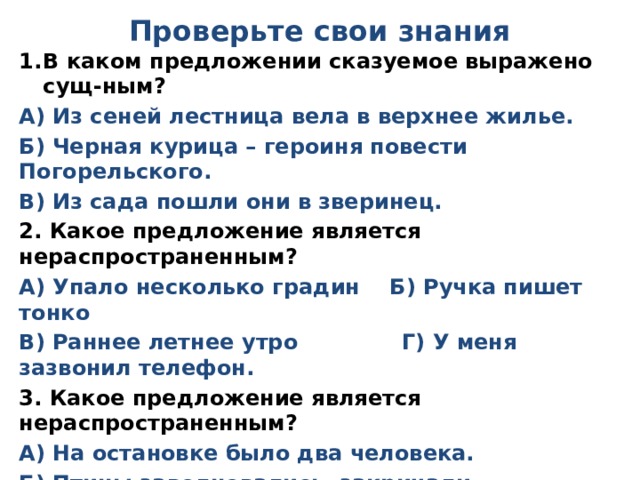 Проверьте свои знания В каком предложении сказуемое выражено сущ-ным? А) Из сеней лестница вела в верхнее жилье. Б) Черная курица – героиня повести Погорельского. В) Из сада пошли они в зверинец. 2. Какое предложение является нераспространенным? А) Упало несколько градин Б) Ручка пишет тонко В) Раннее летнее утро Г) У меня зазвонил телефон. 3. Какое предложение является нераспространенным? А) На остановке было два человека. Б) Птицы заволновались, закричали. В) Беги быстрее! 4. Выпишите из предложения сказуемое: Земля вся белая. 5 . Выпишите из предложения подлежащее: Два дня мы были в перестрелке. 