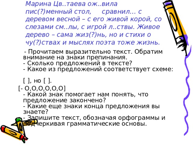 Марина Цв..таева ож..вила пис(?)менный стол, сравнил… с деревом весной – с его живой корой, со слезами см..лы, с игрой л..ствы. Живое дерево – сама жиз(?)нь, но и стихи о чу(?)ствах и мыслях поэта тоже жизнь.      - Прочитаем выразительно текст. Обратим внимание на знаки препинания.  - Сколько предложений в тексте?  - Какое из предложений соответствует схеме:  [ ], но [ ].  [- O,O,O,O,O,O]  - Какой знак помогает нам понять, что предложение закончено?  - Какие еще знаки конца предложения вы знаете?  - Запишите текст, обозначая орфограммы и подчеркивая грамматические основы. 