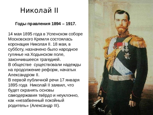 Николай II Годы правления 1894 – 1917. 14 мая 1895 года в Успенском соборе Московского Кремля состоялась коронация Николая II. 18 мая, в субботу, назначено было народное гулянье на Ходынском поле, закончившееся трагедией. В обществе существовали надежды на продолжение реформ, начатых Александром II . В первой публичной речи 17 января 1895 года  Николай II заявил, что будет охранять основы самодержавия твёрдо и неуклонно, как «незабвенный покойный родитель» (Александр III ). 