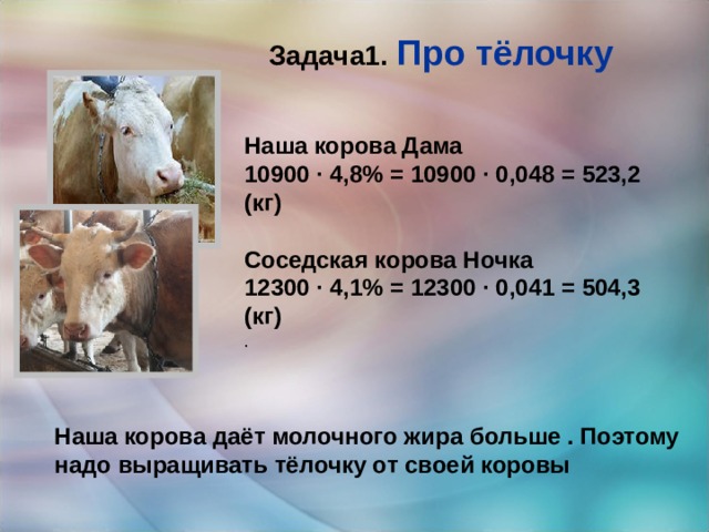 Задача1. Про тёлочку Наша корова Дама 10900 · 4,8% = 10900 · 0,048 = 523,2 (кг)  Соседская корова Ночка 12300 · 4,1% = 12300 · 0,041 = 504,3 (кг) . Наша корова даёт молочного жира больше . Поэтому надо выращивать тёлочку от своей коровы 