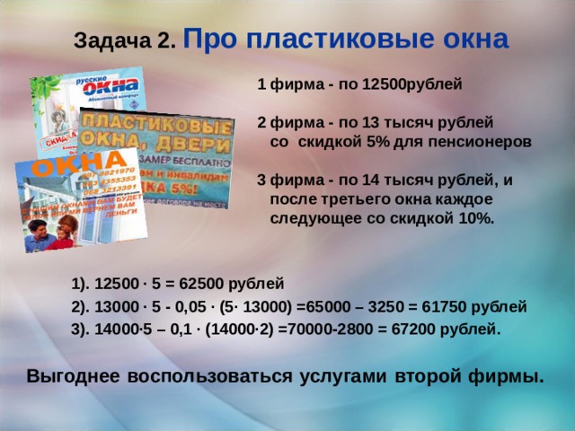 Задача 2.  Про пластиковые окна 1 фирма - по 12500рублей  2 фирма - по 13 тысяч рублей  со скидкой 5% для пенсионеров  3 фирма - по 14 тысяч рублей, и  после третьего окна каждое  следующее со скидкой 10%.  1). 12500 · 5 = 62500 рублей 2). 13000 · 5 - 0,05 · (5· 13000) =65000 – 3250 = 61750 рублей 3). 14000·5 – 0,1 · (14000·2) =70000-2800 = 67200 рублей. Выгоднее воспользоваться услугами второй фирмы. 