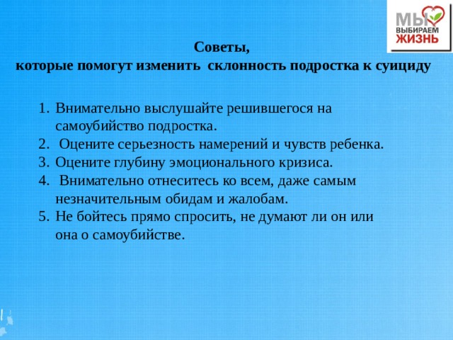 Советы, которые помогут изменить склонность подростка к суициду Внимательно выслушайте решившегося на самоубийство подростка.  Оцените серьезность намерений и чувств ребенка. Оцените глубину эмоционального кризиса.  Внимательно отнеситесь ко всем, даже самым незначительным обидам и жалобам. Не бойтесь прямо спросить, не думают ли он или она о самоубийстве. 