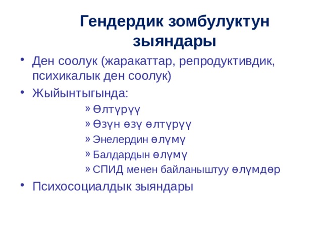 Гендердик зомбулуктун зыяндары Ден соолук (жаракаттар, репродуктивдик, психикалык ден соолук) Жыйынтыгында: Өлтүрүү Өзүн өзү өлтүрүү Энелердин өлүмү Балдардын өлүмү СПИД менен байланыштуу өлүмдөр Өлтүрүү Өзүн өзү өлтүрүү Энелердин өлүмү Балдардын өлүмү СПИД менен байланыштуу өлүмдөр Өлтүрүү Өзүн өзү өлтүрүү Энелердин өлүмү Балдардын өлүмү СПИД менен байланыштуу өлүмдөр Өлтүрүү Өзүн өзү өлтүрүү Энелердин өлүмү Балдардын өлүмү СПИД менен байланыштуу өлүмдөр Өлтүрүү Өзүн өзү өлтүрүү Энелердин өлүмү Балдардын өлүмү СПИД менен байланыштуу өлүмдөр Психосоциалдык зыяндары Психосоциалдык зыяндары Психосоциалдык зыяндары Психосоциалдык зыяндары Психосоциалдык зыяндары 