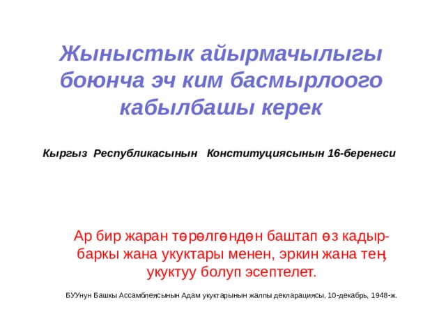 Жыныстык айырмачылыгы боюнча эч ким басмырлоого кабылбашы керек   Кыргыз Республикасынын Конституциясынын 16-беренеси Ар бир жаран т өрөлгөндөн баштап өз кадыр-баркы жана укуктары менен, эркин жана теӊ укуктуу болуп эсептелет.  БУУнун Башкы Ассамблеясынын Адам укуктарынын жалпы декларациясы, 10-декабрь, 1948-ж. 