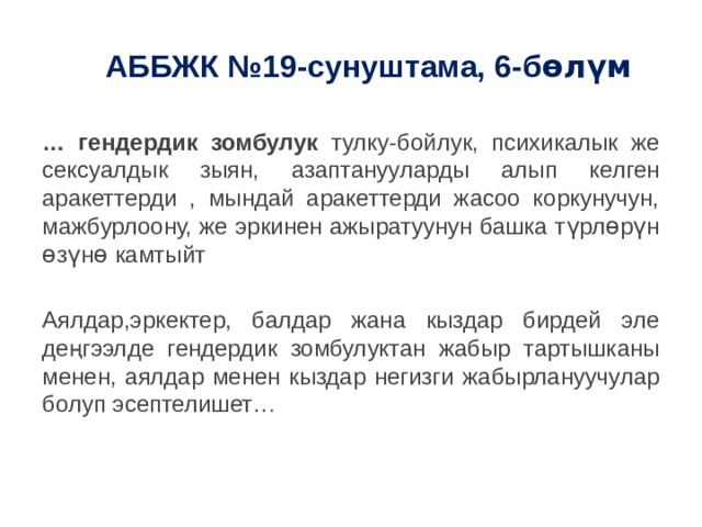 АББЖК №19-сунуштама, 6-б өлүм  … гендердик зомбулук тулку-бойлук, психикалык же сексуалдык зыян, азаптанууларды алып келген аракеттерди , мындай аракеттерди жасоо коркунучун, мажбурлоону, же эркинен ажыратуунун башка түрлɵрүн ɵзүнɵ камтыйт Аялдар,эркектер, балдар жана кыздар бирдей эле деңгээлде гендердик зомбулуктан жабыр тартышканы менен, аялдар менен кыздар негизги жабырлануучулар болуп эсептелишет… 
