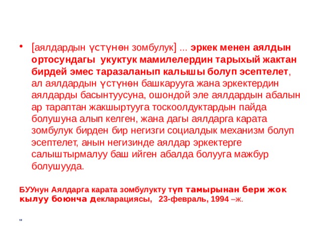 [ аялдардын үстүнө н зомбулук ] ... эркек менен аялдын ортосундагы укуктук мамилелердин тарыхый жактан бирдей эмес таразаланып калышы болуп эсептелет , ал аялдардын үстүнөн башкарууга жана эркектердин аялдарды басынтуусуна, ошондой эле аялдардын абалын ар тараптан жакшыртууга тоскоолдуктардын пайда болушуна алып келген, жана дагы аялдарга карата зомбулук бирден бир негизги социалдык механизм болуп эсептелет, анын негизинде аялдар эркектерге салыштырмалуу баш ийген абалда болууга мажбур болушууда. БУУнун Аялдарга карата зомбулукту т үп тамырынан бери жок кылуу боюнча д екларациясы, 23-февраль, 1994 –ж. 