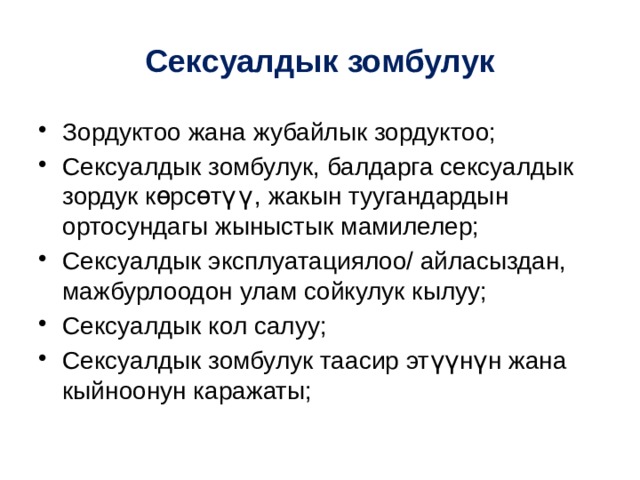 Сексуалдык зомбулук Зордуктоо жана жубайлык зордуктоо; Сексуалдык зомбулук, балдарга сексуалдык зордук көрсөтүү, жакын туугандардын ортосундагы жыныстык мамилелер; Сексуалдык эксплуатациялоо/ айласыздан, мажбурлоодон улам сойкулук кылуу; Сексуалдык кол салуу; Сексуалдык зомбулук таасир эт үүнүн жана кыйноонун каражаты; 