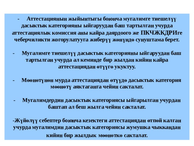 -  Аттестациянын жыйынтыгы боюнча мугалимге тиешелүү дасыктык категорияны ыйгаруудан баш тартылган учурда аттестациялык комиссия аны кайра даярдоого же ПКЧЖКДРИ ге чеберчиликти жогорулатууга жиберүү жөнүндө сунуштама берет.   -  Мугалимге тиешелүү дасыктык категорияны ыйгаруудан баш тартылган учурда ал кеминде бир жылдан кийин кайра аттестациядан өтүүгө укуктуу.   -  Мөөнөтүнөн мурда аттестациядан өтүүдө дасыктык категория мөөнөтү аяктаганга чейин сакталат.   -  Мугалимдердин дасыктык категориясы ыйгарылган учурдан баштап ал беш жылга чейин сакталат.   -Жүйөлүү себептер боюнча кезектеги аттестациядан өтпөй калган учурда мугалимдин дасыктык категориясы жумушка чыккандан кийин бир жылдык  мөөнөткө сакталат. 