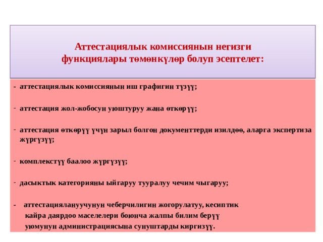  Аттестациялык комиссиянын негизги  функциялары төмөнкүлөр болуп эсептелет:   - аттестациялык комиссиянын иш графигин түзүү;  аттестация жол-жобосун уюштуруу жана өткөрүү;  аттестация өткөрүү үчүн зарыл болгон документтерди изилдөө, аларга экспертиза жүргүзүү;  комплекстүү баалоо жүргүзүү;  дасыктык категорияны ыйгаруу тууралуу чечим чыгаруу;  - аттестациялануучунун чеберчилигин жогорулатуу, кесиптик  кайра даярдоо маселелери боюнча жалпы билим берүү  уюмунун администрациясына сунуштарды киргизүү. 