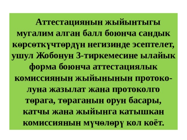  Аттестациянын жыйынтыгы мугалим алган балл боюнча сандык көрсөткүчтөрдүн негизинде эсептелет, ушул Жобонун 3-тиркемесине ылайык форма боюнча аттестациялык комиссиянын жыйынынын протоко-луна жазылат жана протоколго төрага, төраганын орун басары, катчы жана жыйынга катышкан комиссиянын мүчөлөрү кол коёт. 