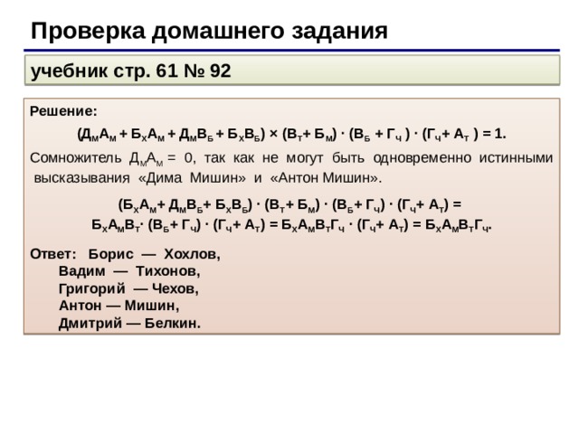С помощью логических операции учебник стр. 61 № 92 Решение: Обозначим высказывательную форму «Юноша по имени А носит фамилию Б» как А Б , где буквы А и Б соответствуют начальным буквам имени и фамилии. Зафиксируем высказывания каждого из друзей: слова Дмитрия: Д М и Б Х ; слова Антона: А М и В Б ; слова Бориса: В Т и Б М ; слова Вадима: В Б и Г Ч ; слова Григория: Г Ч и А Т . Так как дизъюнкция истинного и ложного высказываний истинна, а каждый из друзей один раз сказал правду, то можно записать: Д М + Б Х = 1; А М + В Б = 1; В Т + Б М = 1; В Б + Г Ч = 1; Г Ч + А Т = 1. Произведение истинных слагаемых истинно: (Д М + Б Х )  (А М + В Б )  (В Т + Б М )  (В Б + Г Ч )  (Г Ч + А Т ) = 1 . Будем последовательно раскрывать скобки: (Д М А М + Б Х А М + Д М В Б + Б Х В Б ) × (В Т + Б М ) · (В Б + Г Ч ) · (Г Ч + А Т ) = 1.