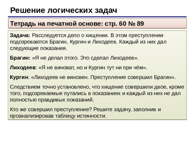 Решение логических задач Тетрадь на печатной основе: стр. 60 № 89 Задача: Расследуется дело о хищении. В этом преступлении подозреваются Брагин, Кургин и Лиходеев. Каждый из них дал следующие показания. Брагин: «Я не делал этого. Это сделал Лиходеев». Лиходеев : «Я не виноват, но и Кургин тут ни при чём». Кургин : «Лиходеев не виновен. Преступление совершил Брагин». Следствием точно установлено, что хищение совершили двое, кроме того, подозреваемые путались в показаниях и каждый из них не дал полностью правдивых показаний. Кто же совершил преступление? Решите задачу, заполнив и проанализировав таблицу истинности.
