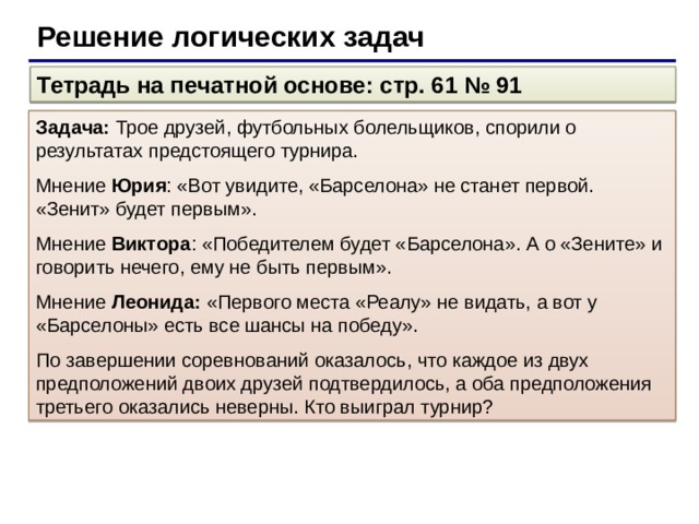 Решение логических задач Тетрадь на печатной основе: стр. 61 № 91 Задача: Трое друзей, футбольных болельщиков, спорили о результатах предстоящего турнира. Мнение Юрия : «Вот увидите, «Барселона» не станет первой. «Зенит» будет первым». Мнение Виктора : «Победителем будет «Барселона». А о «Зените» и говорить нечего, ему не быть первым». Мнение Леонида: «Первого места «Реалу» не видать, а вот у «Барселоны» есть все шансы на победу». По завершении соревнований оказалось, что каждое из двух предположений двоих друзей подтвердилось, а оба предположения третьего оказались неверны. Кто выиграл турнир?