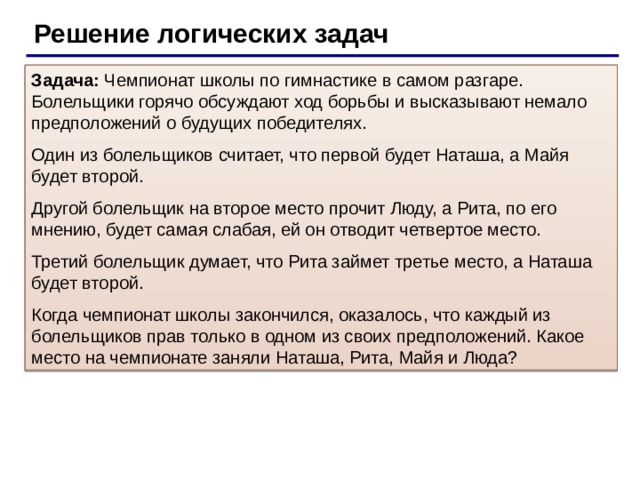 Решение логических задач Задача: Чемпионат школы по гимнастике в самом разгаре. Болельщики горячо обсуждают ход борьбы и высказывают немало предположений о будущих победителях. Один из болельщиков считает, что первой будет Наташа, а Майя будет второй. Другой болельщик на второе место прочит Люду, а Рита, по его мнению, будет самая слабая, ей он отводит четвертое место. Третий болельщик думает, что Рита займет третье место, а Наташа будет второй. Когда чемпионат школы закончился, оказалось, что каждый из болельщиков прав только в одном из своих предположений. Какое место на чемпионате заняли Наташа, Рита, Майя и Люда?