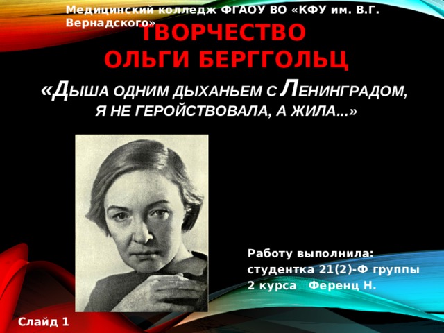 Медицинский колледж ФГАОУ ВО «КФУ им. В.Г. Вернадского» Творчество  Ольги Берггольц  «д ыша одним дыханьем с Л енинградом,   я не геройствовала, а жила...»   Работу выполнила: студентка 21(2)-Ф группы 2 курса Ференц Н.  Слайд 1 