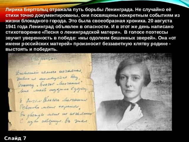 Лирика Берггольц отражала путь борьбы Ленинграда. Не случайно её стихи точно документированы, они посвящены конкретным событиям из жизни блокадного города. Это была своеобразная хроника. 20 августа 1941 года Ленинград объявлен в опасности. И в этот же день написано стихотворение «Песня о ленинградской матери».  В голосе поэтессы звучит уверенность в победе: «мы одолеем бешенных зверей». Она «от имени российских матерей» произносит беззаветную клятву родине - выстоять и победить. Слайд 7 