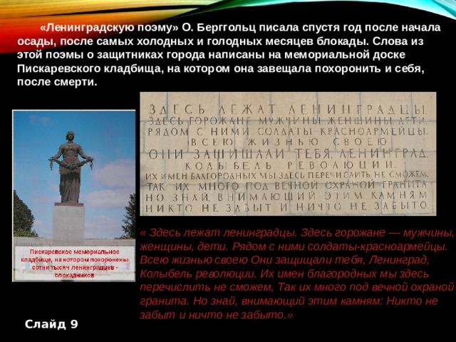  «Ленинградскую поэму» О. Берггольц писала спустя год после начала осады, после самых холодных и голодных месяцев блокады. Слова из этой поэмы о защитниках города написаны на мемориальной доске Пискаревского кладбища, на котором она завещала похоронить и себя, после смерти. « Здесь лежат ленинградцы. Здесь горожане — мужчины, женщины, дети. Рядом с ними солдаты-красноармейцы. Всею жизнью своею Они защищали тебя, Ленинград, Колыбель революции. Их имен благородных мы здесь перечислить не сможем, Так их много под вечной охраной гранита. Но знай, внимающий этим камням: Никто не забыт и ничто не забыто.» Слайд 9 