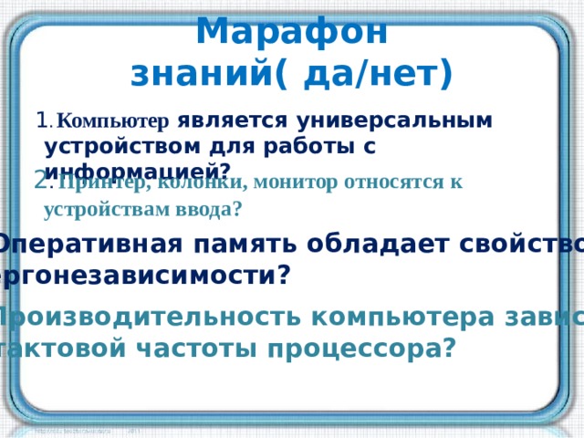 Марафон знаний( да/нет) 1 . Компьютер является универсальным устройством для работы с информацией? 2 . Принтер, колонки, монитор относятся к устройствам ввода? 3. Оперативная память обладает свойством энергонезависимости? 4. Производительность компьютера зависит от тактовой частоты процессора?