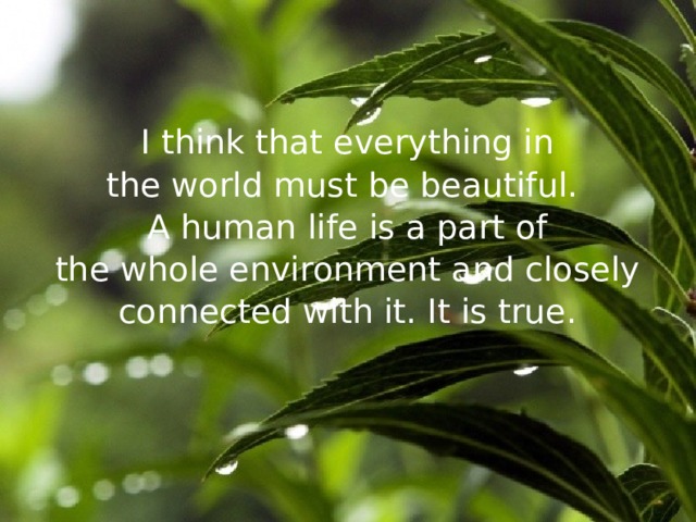 I think that everything in the world must be beautiful. A human life is a part of the whole environment and closely connected with it. It is true. 