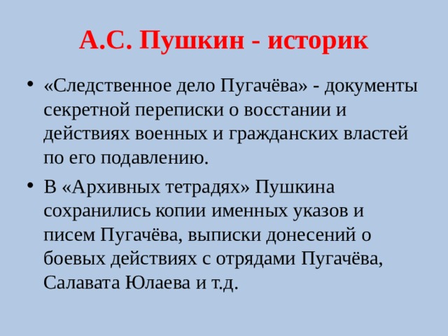 А.С. Пушкин - историк «Следственное дело Пугачёва» - документы секретной переписки о восстании и действиях военных и гражданских властей по его подавлению. В «Архивных тетрадях» Пушкина сохранились копии именных указов и писем Пугачёва, выписки донесений о боевых действиях с отрядами Пугачёва, Салавата Юлаева и т.д.  